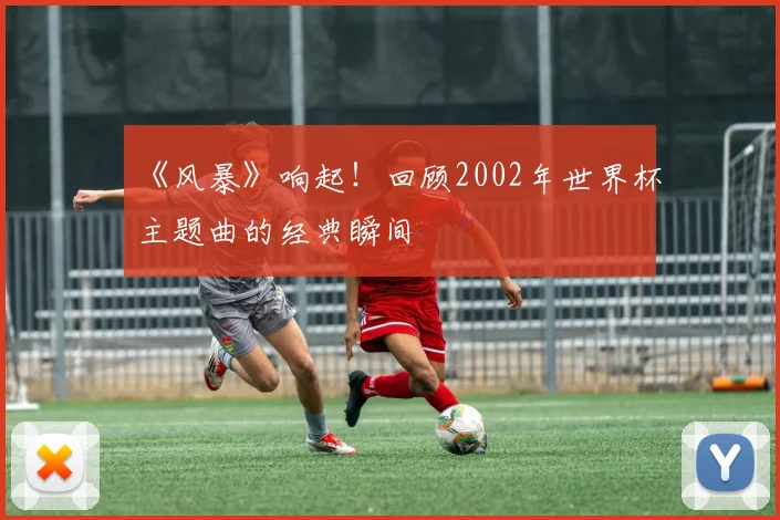《风暴》响起！回顾2002年世界杯主题曲的经典瞬间