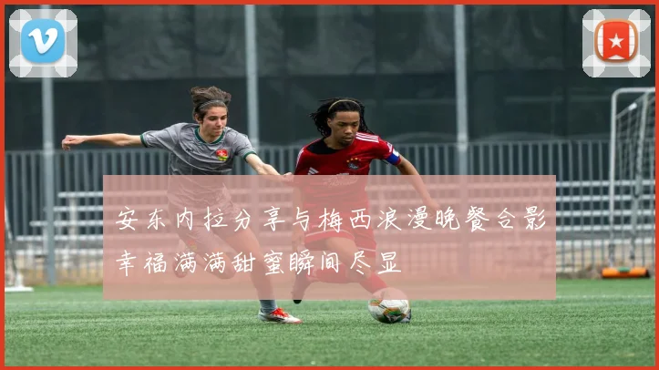 安东内拉分享与梅西浪漫晚餐合影幸福满满甜蜜瞬间尽显