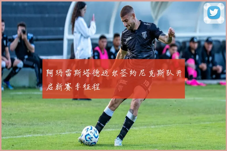 阿玛雷斯塔德迈尔签约尼克斯队开启新赛季征程