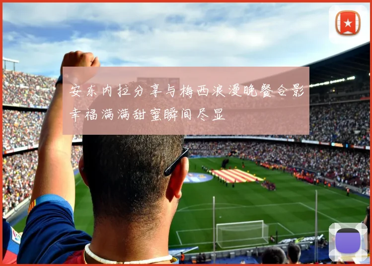 安东内拉分享与梅西浪漫晚餐合影幸福满满甜蜜瞬间尽显