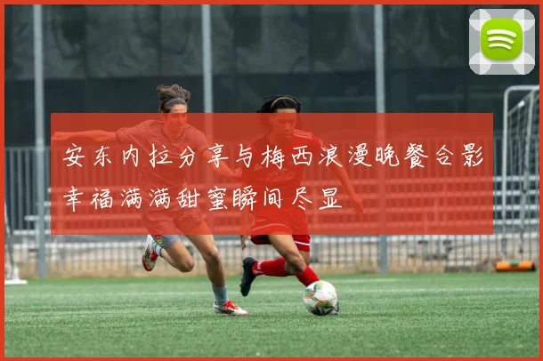 安东内拉分享与梅西浪漫晚餐合影幸福满满甜蜜瞬间尽显