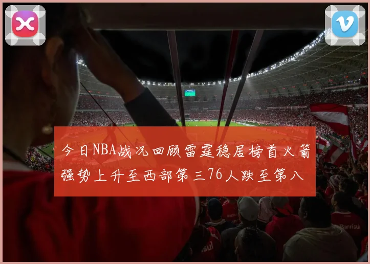 今日NBA战况回顾雷霆稳居榜首火箭强势上升至西部第三76人跌至第八位