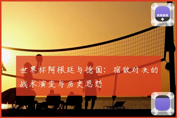 世界杯阿根廷与德国：宿敌对决的战术演变与历史恩怨