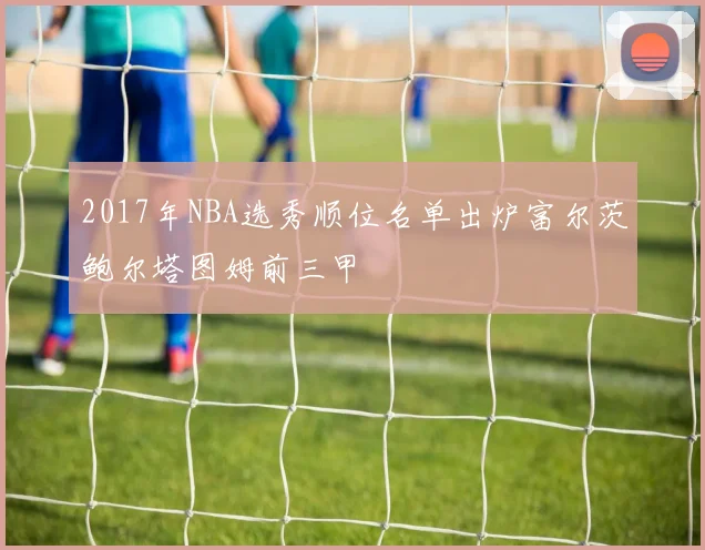 2017年NBA选秀顺位名单出炉富尔茨鲍尔塔图姆前三甲