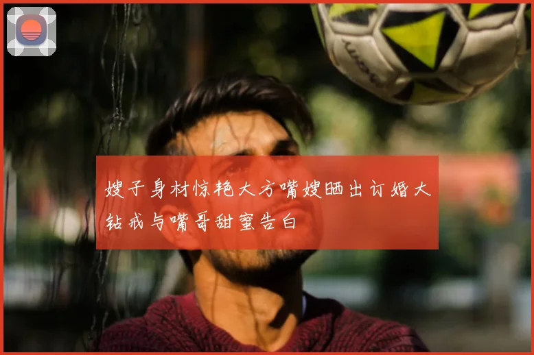 嫂子身材惊艳大方嘴嫂晒出订婚大钻戒与嘴哥甜蜜告白