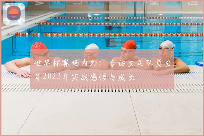 世界杯赛场内外:专访女足队员分享2023年实战感悟与成长