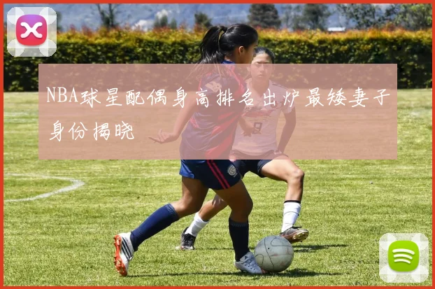 NBA球星配偶身高排名出炉最矮妻子身份揭晓