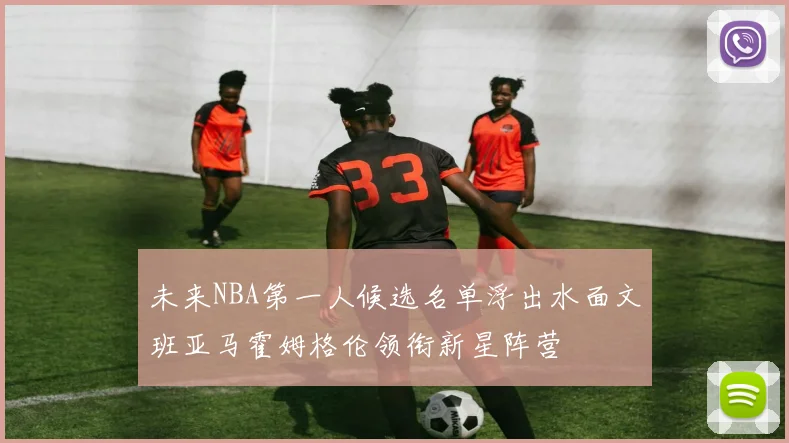 未来NBA第一人候选名单浮出水面文班亚马霍姆格伦领衔新星阵营