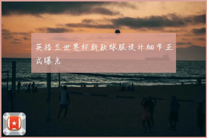 英格兰世界杯新款球服设计细节正式曝光