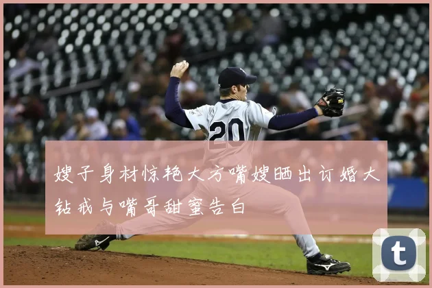 嫂子身材惊艳大方嘴嫂晒出订婚大钻戒与嘴哥甜蜜告白