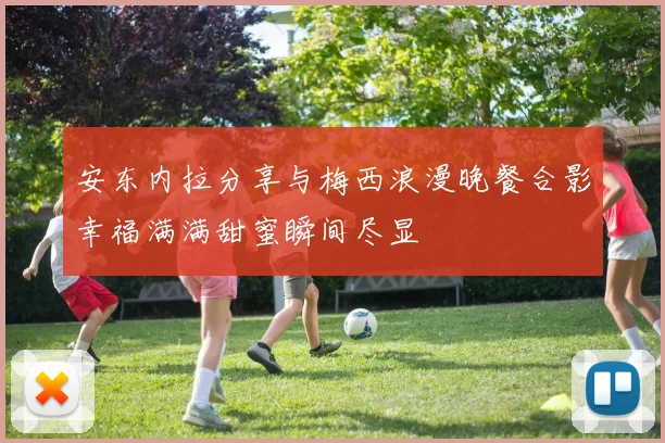 安东内拉分享与梅西浪漫晚餐合影幸福满满甜蜜瞬间尽显
