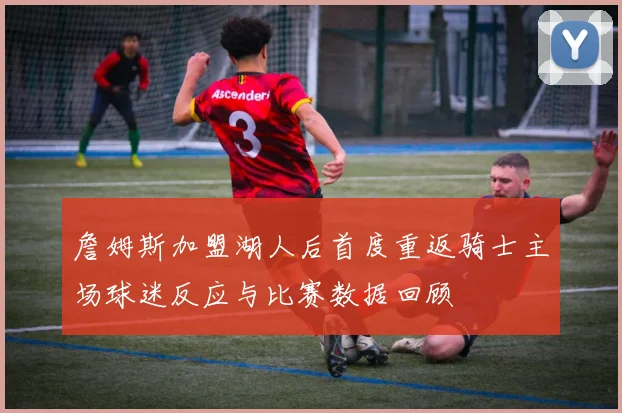詹姆斯加盟湖人后首度重返骑士主场球迷反应与比赛数据回顾