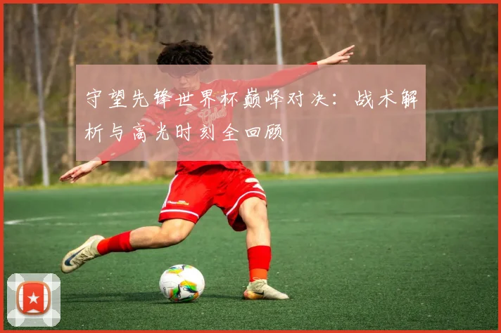 守望先锋世界杯巅峰对决：战术解析与高光时刻全回顾