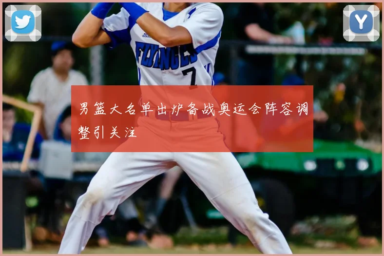 男篮大名单出炉备战奥运会阵容调整引关注