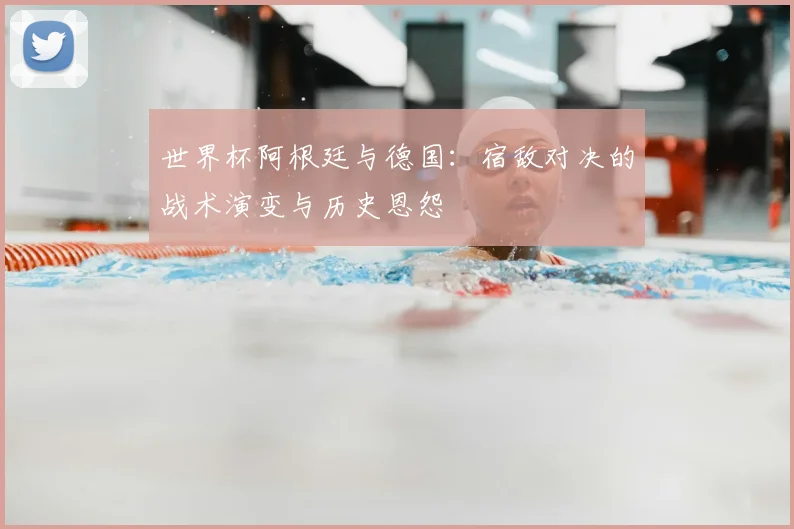 世界杯阿根廷与德国：宿敌对决的战术演变与历史恩怨