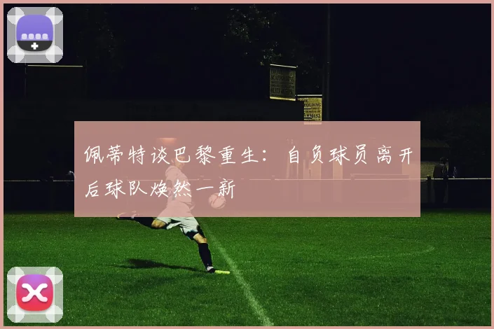 佩蒂特谈巴黎重生：自负球员离开后球队焕然一新