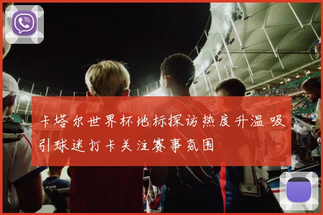 卡塔尔世界杯地标探访热度升温 吸引球迷打卡关注赛事氛围