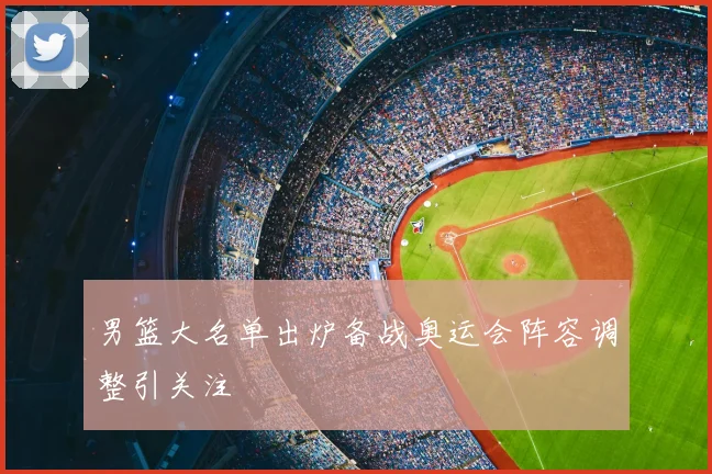 男篮大名单出炉备战奥运会阵容调整引关注