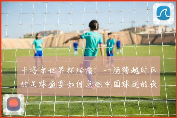卡塔尔世界杯转播：一场跨越时区的足球盛宴如何点燃中国球迷的夜晚