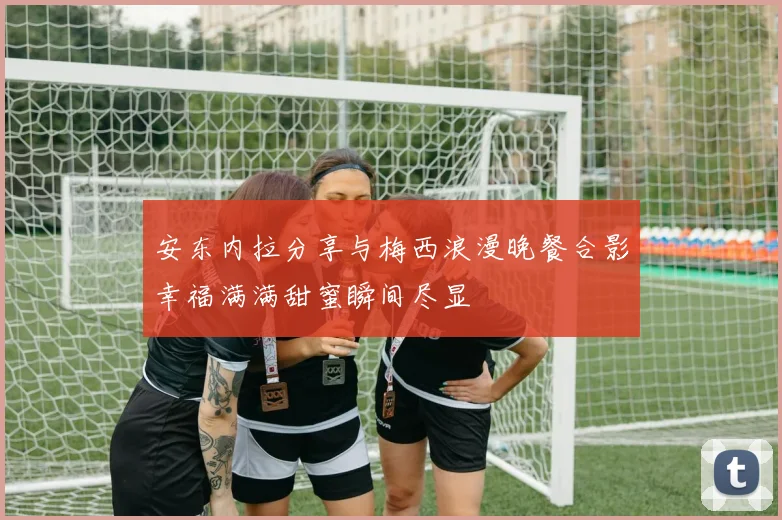 安东内拉分享与梅西浪漫晚餐合影幸福满满甜蜜瞬间尽显