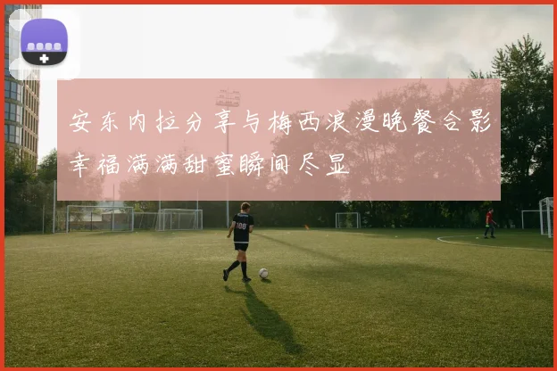 安东内拉分享与梅西浪漫晚餐合影幸福满满甜蜜瞬间尽显