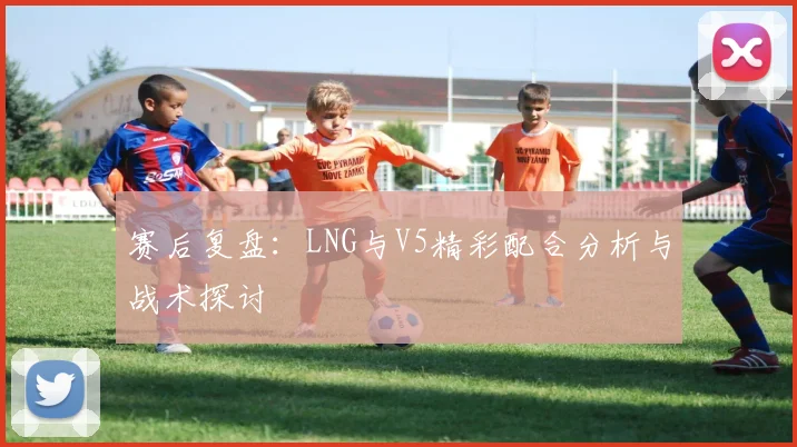 赛后复盘：LNG与V5精彩配合分析与战术探讨