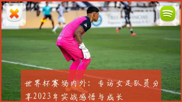 世界杯赛场内外：专访女足队员分享2023年实战感悟与成长