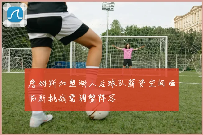 詹姆斯加盟湖人后球队薪资空间面临新挑战需调整阵容