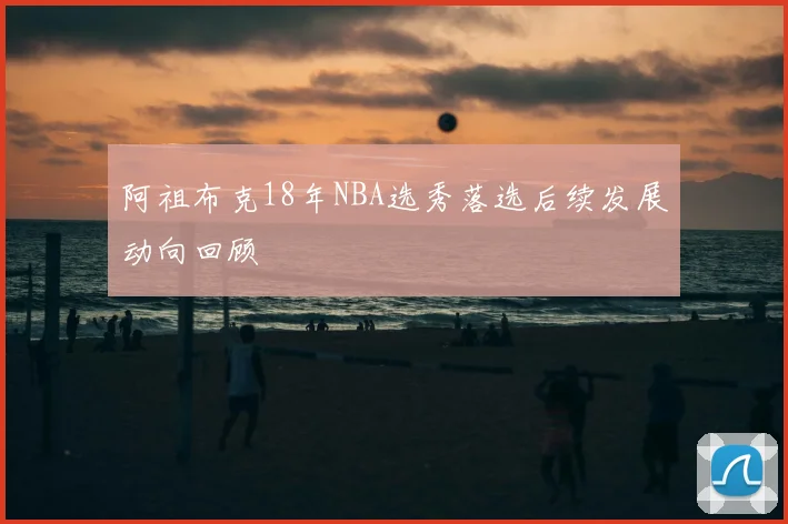 阿祖布克18年NBA选秀落选后续发展动向回顾