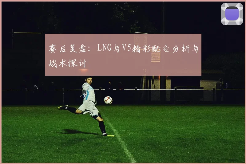 赛后复盘：LNG与V5精彩配合分析与战术探讨