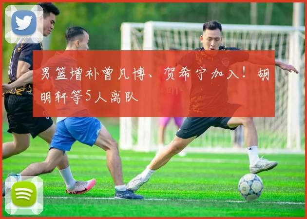 男篮增补曾凡博、贺希宁加入！胡明轩等5人离队