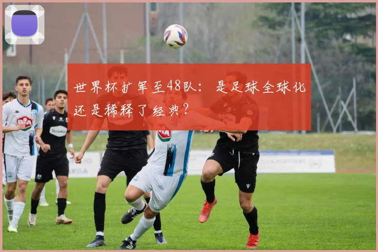 世界杯扩军至48队：是足球全球化还是稀释了经典？