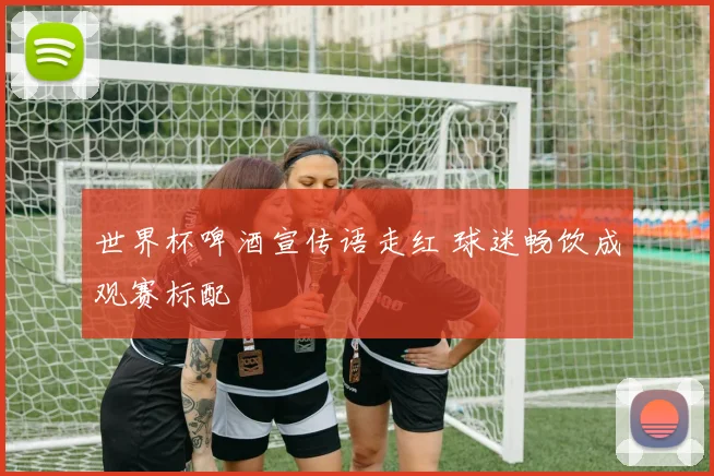 世界杯啤酒宣传语走红 球迷畅饮成观赛标配