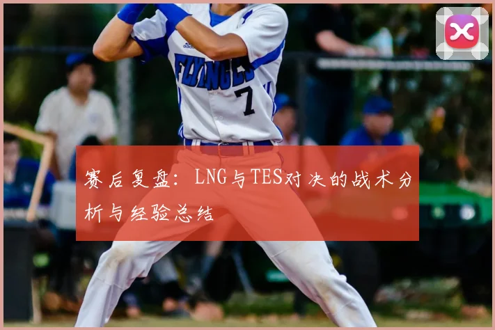 赛后复盘：LNG与TES对决的战术分析与经验总结