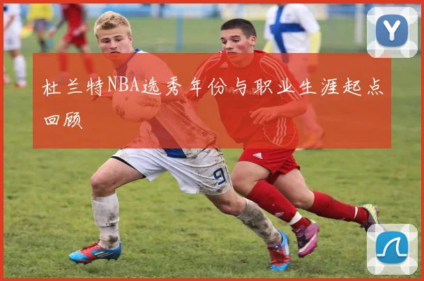 杜兰特NBA选秀年份与职业生涯起点回顾
