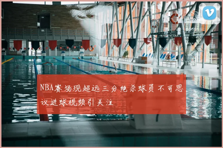 NBA赛场现超远三分绝杀球员不可思议进球视频引关注