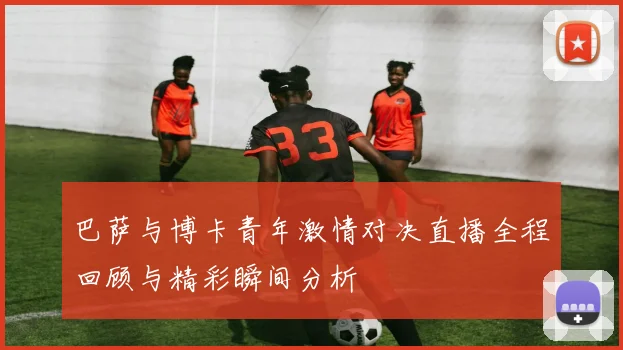 巴萨与博卡青年激情对决直播全程回顾与精彩瞬间分析