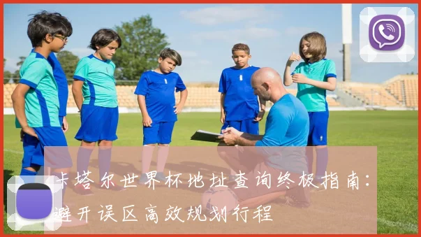 卡塔尔世界杯地址查询终极指南：避开误区高效规划行程