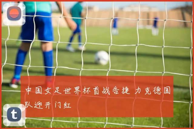 中国女足世界杯首战告捷 力克德国队迎开门红
